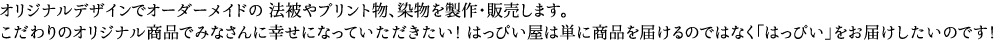 オリジナルデザインでオーダーメイドの 法被やプリント物、染物を製作・販売します。こだわりのオリジナル商品でみなさんに幸せになっていただきたい！はっぴい屋は単に商品を届けるのではなく「はっぴい」をお届けしたいのです！