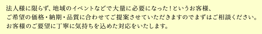 法人様に限らず、地域のイベントなどで大量に必要になった！というお客様、ご希望の価格・納期・品質に合わせてご提案させていただきますのでまずはご相談ください。お客様のご要望に丁寧に気持ちを込めた対応をいたします。