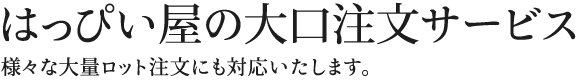 はっぴい屋の大口注文サービス。様々な大量ロット注文にも対応いたします。